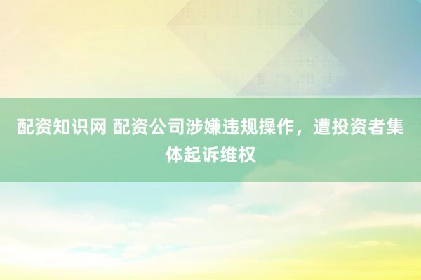 配资知识网 配资公司涉嫌违规操作，遭投资者集体起诉维权