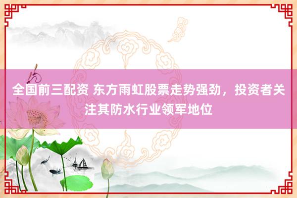 全国前三配资 东方雨虹股票走势强劲，投资者关注其防水行业领军地位