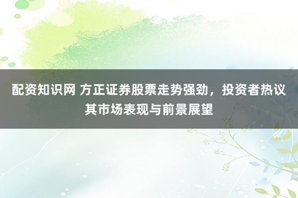 配资知识网 方正证券股票走势强劲，投资者热议其市场表现与前景展望