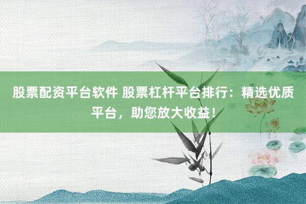 股票配资平台软件 股票杠杆平台排行：精选优质平台，助您放大收益！