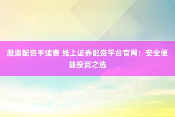 股票配资手续费 线上证券配资平台官网：安全便捷投资之选