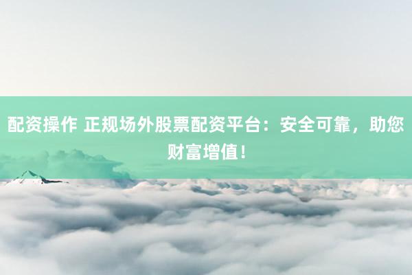 配资操作 正规场外股票配资平台：安全可靠，助您财富增值！