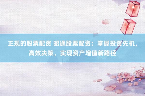 正规的股票配资 昭通股票配资：掌握投资先机，高效决策，实现资产增值新路径