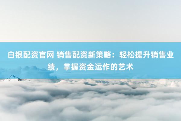 白银配资官网 销售配资新策略：轻松提升销售业绩，掌握资金运作的艺术