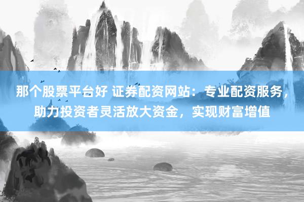 那个股票平台好 证券配资网站：专业配资服务，助力投资者灵活放大资金，实现财富增值