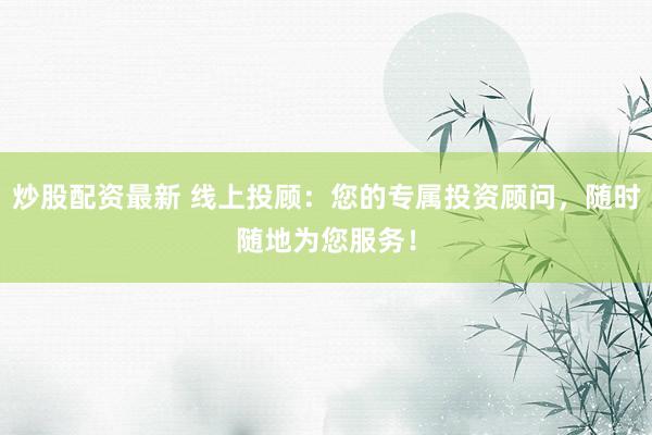 炒股配资最新 线上投顾：您的专属投资顾问，随时随地为您服务！