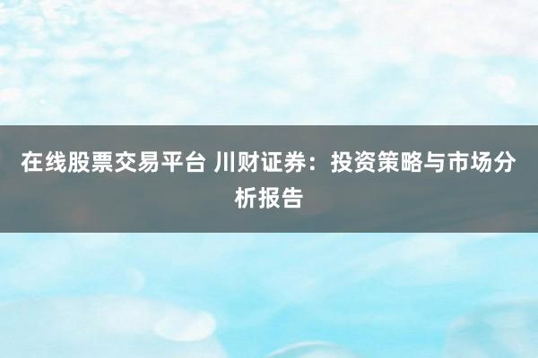 在线股票交易平台 川财证券：投资策略与市场分析报告