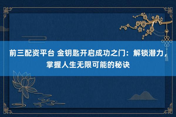 前三配资平台 金钥匙开启成功之门：解锁潜力，掌握人生无限可能的秘诀