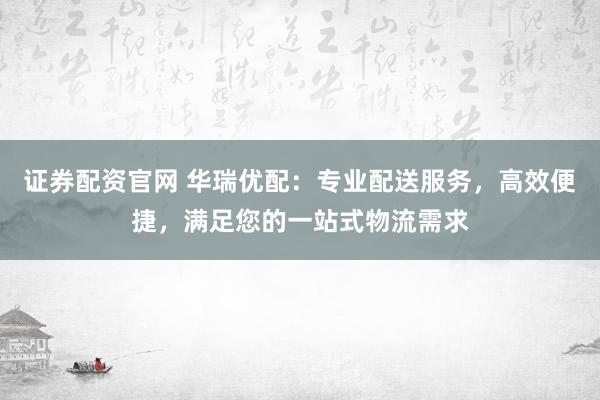 证券配资官网 华瑞优配：专业配送服务，高效便捷，满足您的一站式物流需求