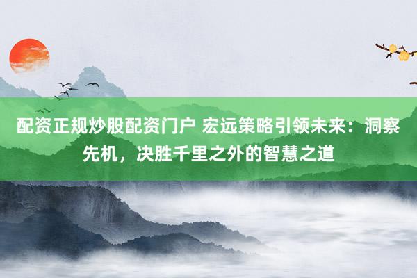 配资正规炒股配资门户 宏远策略引领未来：洞察先机，决胜千里之外的智慧之道