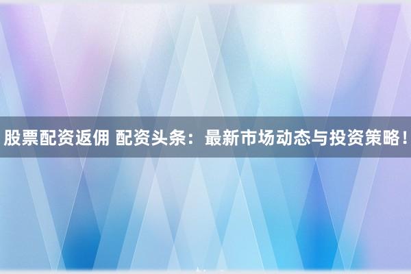 股票配资返佣 配资头条：最新市场动态与投资策略！