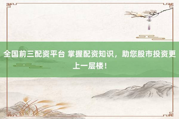 全国前三配资平台 掌握配资知识，助您股市投资更上一层楼！