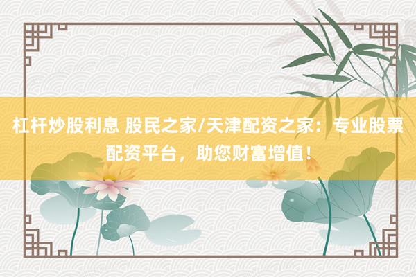杠杆炒股利息 股民之家/天津配资之家：专业股票配资平台，助您财富增值！