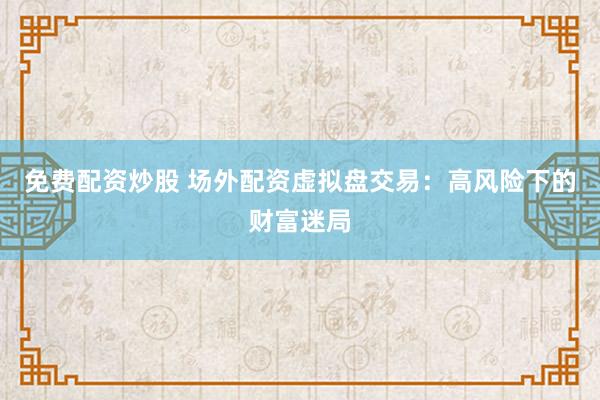 免费配资炒股 场外配资虚拟盘交易：高风险下的财富迷局