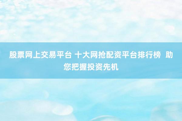 股票网上交易平台 十大网抢配资平台排行榜  助您把握投资先机