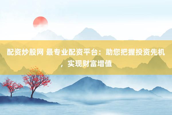 配资炒股网 最专业配资平台：助您把握投资先机，实现财富增值