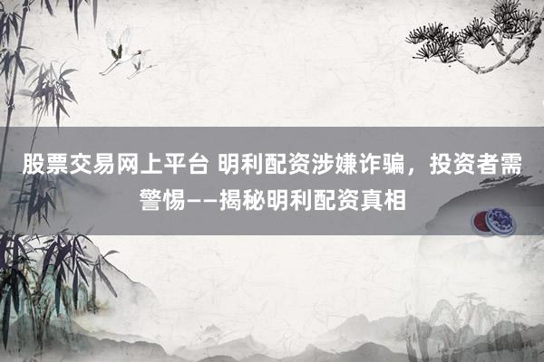 股票交易网上平台 明利配资涉嫌诈骗，投资者需警惕——揭秘明利配资真相