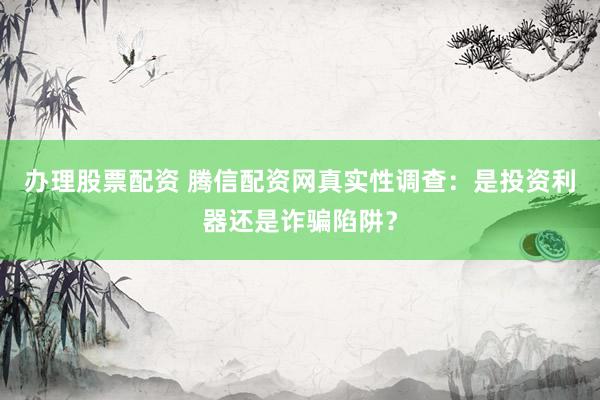 办理股票配资 腾信配资网真实性调查：是投资利器还是诈骗陷阱？