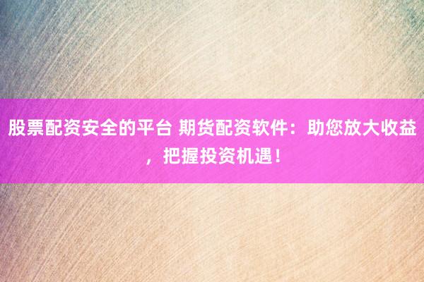 股票配资安全的平台 期货配资软件：助您放大收益，把握投资机遇！