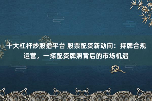十大杠杆炒股指平台 股票配资新动向：持牌合规运营，一探配资牌照背后的市场机遇