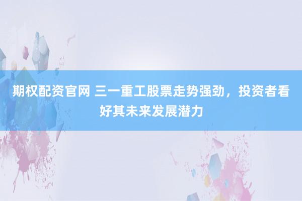 期权配资官网 三一重工股票走势强劲，投资者看好其未来发展潜力