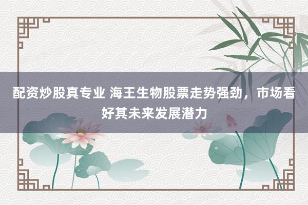 配资炒股真专业 海王生物股票走势强劲，市场看好其未来发展潜力