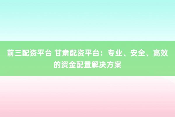 前三配资平台 甘肃配资平台：专业、安全、高效的资金配置解决方案