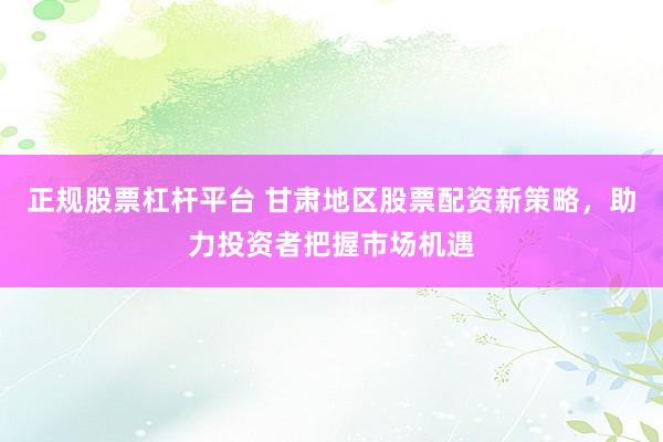 正规股票杠杆平台 甘肃地区股票配资新策略，助力投资者把握市场机遇