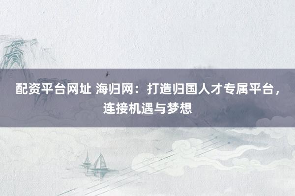 配资平台网址 海归网：打造归国人才专属平台，连接机遇与梦想