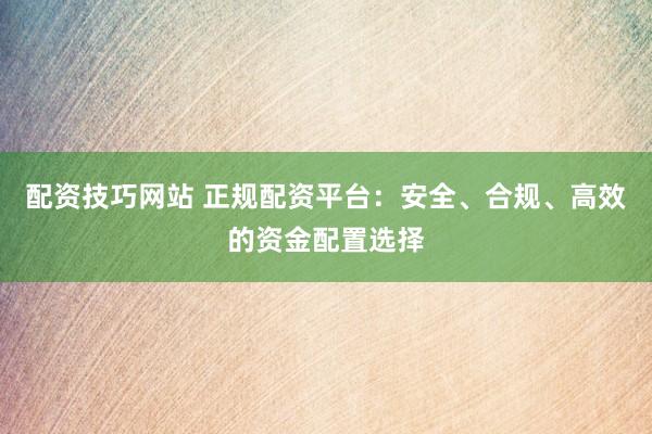 配资技巧网站 正规配资平台：安全、合规、高效的资金配置选择