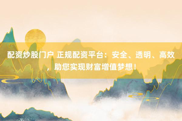 配资炒股门户 正规配资平台：安全、透明、高效，助您实现财富增值梦想！