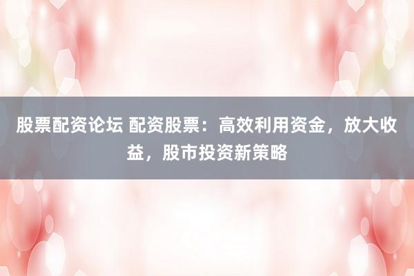 股票配资论坛 配资股票：高效利用资金，放大收益，股市投资新策略