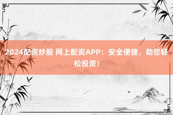 2024配资炒股 网上配资APP：安全便捷，助您轻松投资！