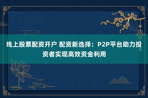 线上股票配资开户 配资新选择：P2P平台助力投资者实现高效资金利用