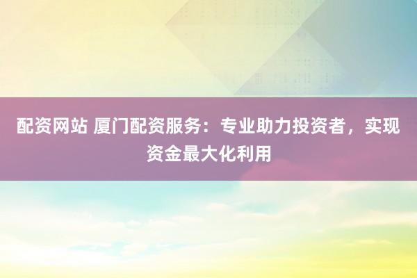 配资网站 厦门配资服务：专业助力投资者，实现资金最大化利用
