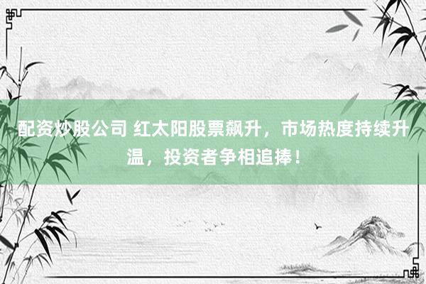配资炒股公司 红太阳股票飙升，市场热度持续升温，投资者争相追捧！