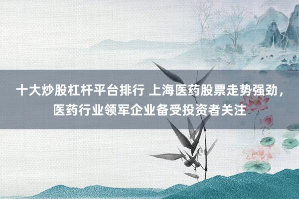 十大炒股杠杆平台排行 上海医药股票走势强劲，医药行业领军企业备受投资者关注