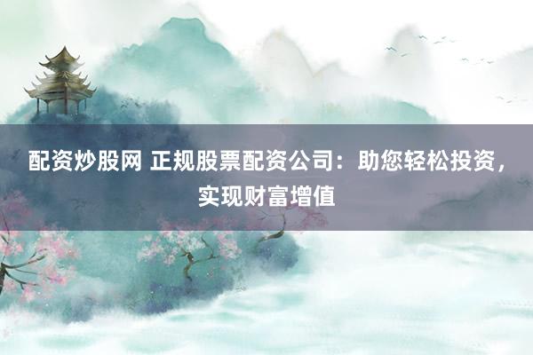 配资炒股网 正规股票配资公司：助您轻松投资，实现财富增值