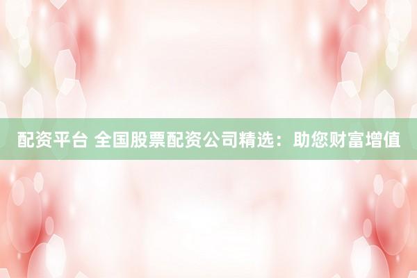 配资平台 全国股票配资公司精选：助您财富增值