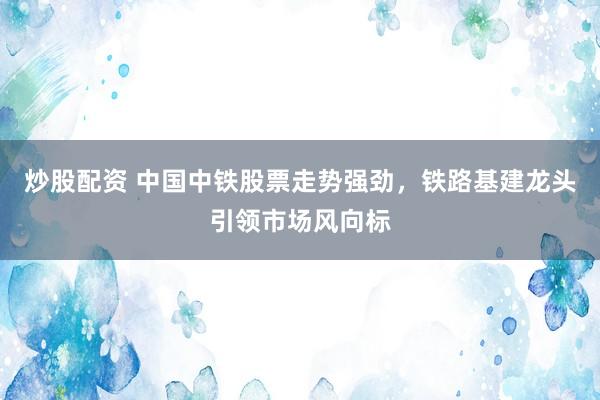 炒股配资 中国中铁股票走势强劲，铁路基建龙头引领市场风向标