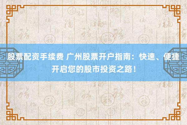 股票配资手续费 广州股票开户指南：快速、便捷开启您的股市投资之路！