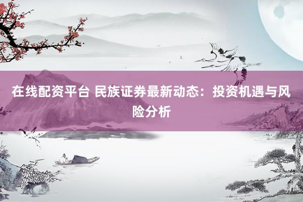在线配资平台 民族证券最新动态：投资机遇与风险分析