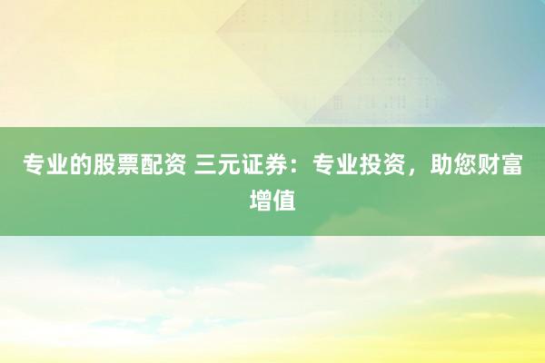 专业的股票配资 三元证券：专业投资，助您财富增值