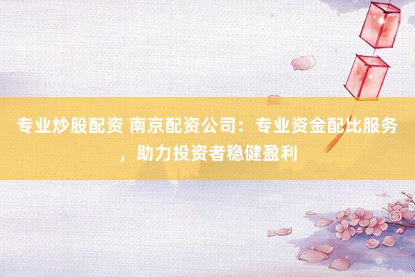 专业炒股配资 南京配资公司：专业资金配比服务，助力投资者稳健盈利