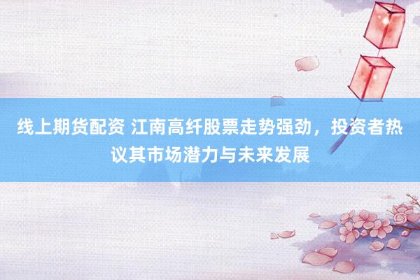 线上期货配资 江南高纤股票走势强劲，投资者热议其市场潜力与未来发展