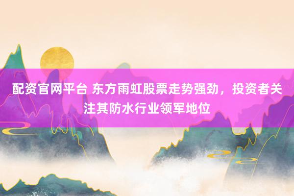 配资官网平台 东方雨虹股票走势强劲，投资者关注其防水行业领军地位