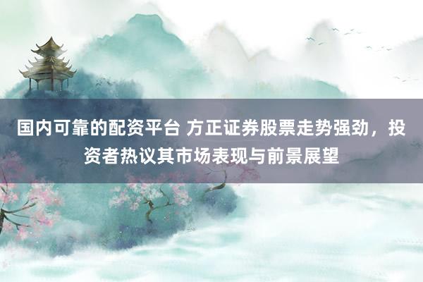 国内可靠的配资平台 方正证券股票走势强劲，投资者热议其市场表现与前景展望