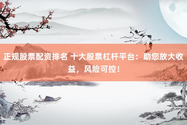 正规股票配资排名 十大股票杠杆平台：助您放大收益，风险可控！