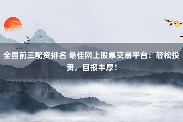 全国前三配资排名 最佳网上股票交易平台：轻松投资，回报丰厚！