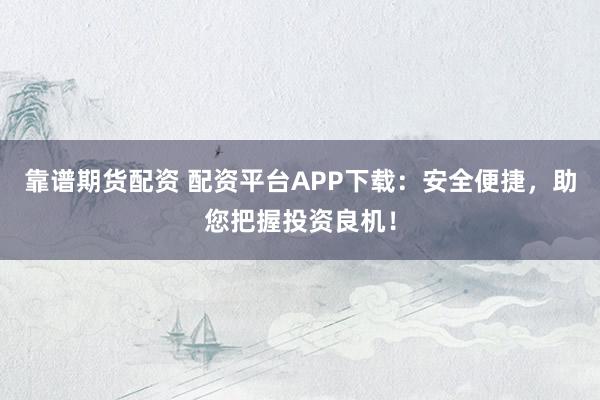 靠谱期货配资 配资平台APP下载：安全便捷，助您把握投资良机！